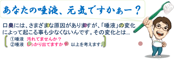 あなたの唾液元気ですかーッ!?口臭には、さまざまな原因がありますが、「唾液」の変化によって起こる事も少なくないんです。その変化とは