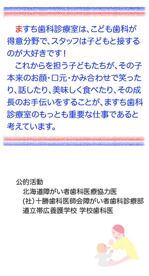 ますち歯科診療室は、こども歯科が得意分野で、スタッフは子どもと接するのが大好きです！これからを担う子供たちが、その子本来のお顔・口元・かみ合わせで笑ったり、話したり、美味しく食べたり、その成長のお手伝いをすることが、ますち歯科診療室のｎもっとも重要な仕事であると考えています。