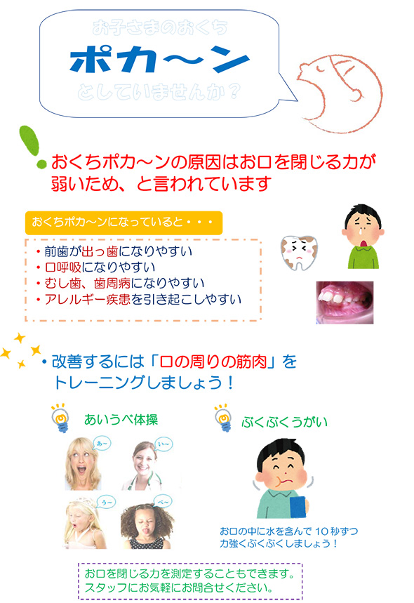 おくちポカ～ンの原因はお口を閉じる力が弱いため、と言われています。おくちポカ～ンになっていると・・・・前歯が出っ歯になりやすい
・口呼吸になりやすい・むし歯、歯周病になりやすい・アレルギー疾患を引き起こしやすい。改善するには「口の周りの筋肉」をトレーニングしましょう！お口を閉じる力を測定することもできます。スタッフにお気軽にお問合せください。